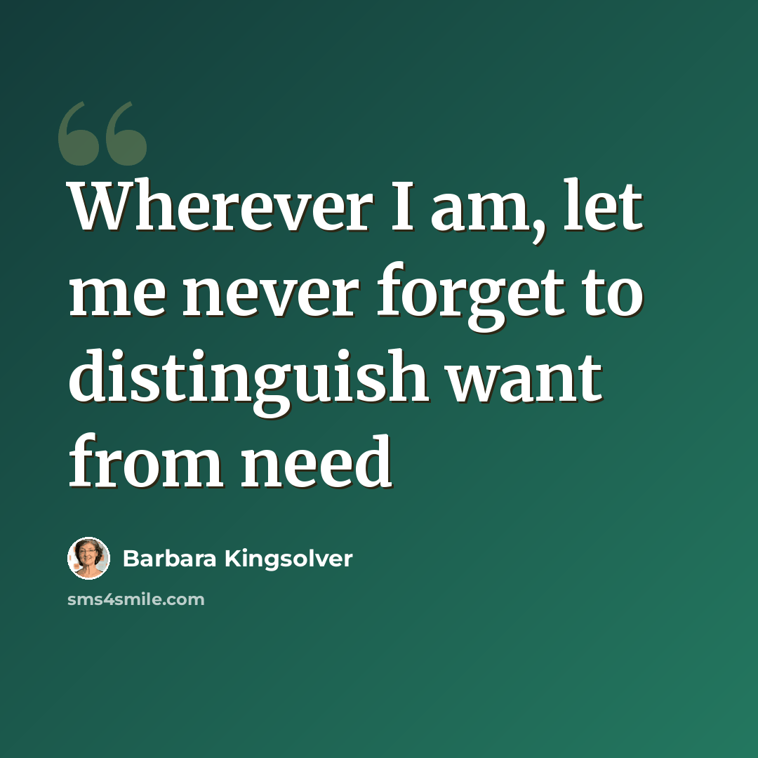 “Wherever I am, let me never forget to distinguish want from need” quote by Barbara Kingsolver
