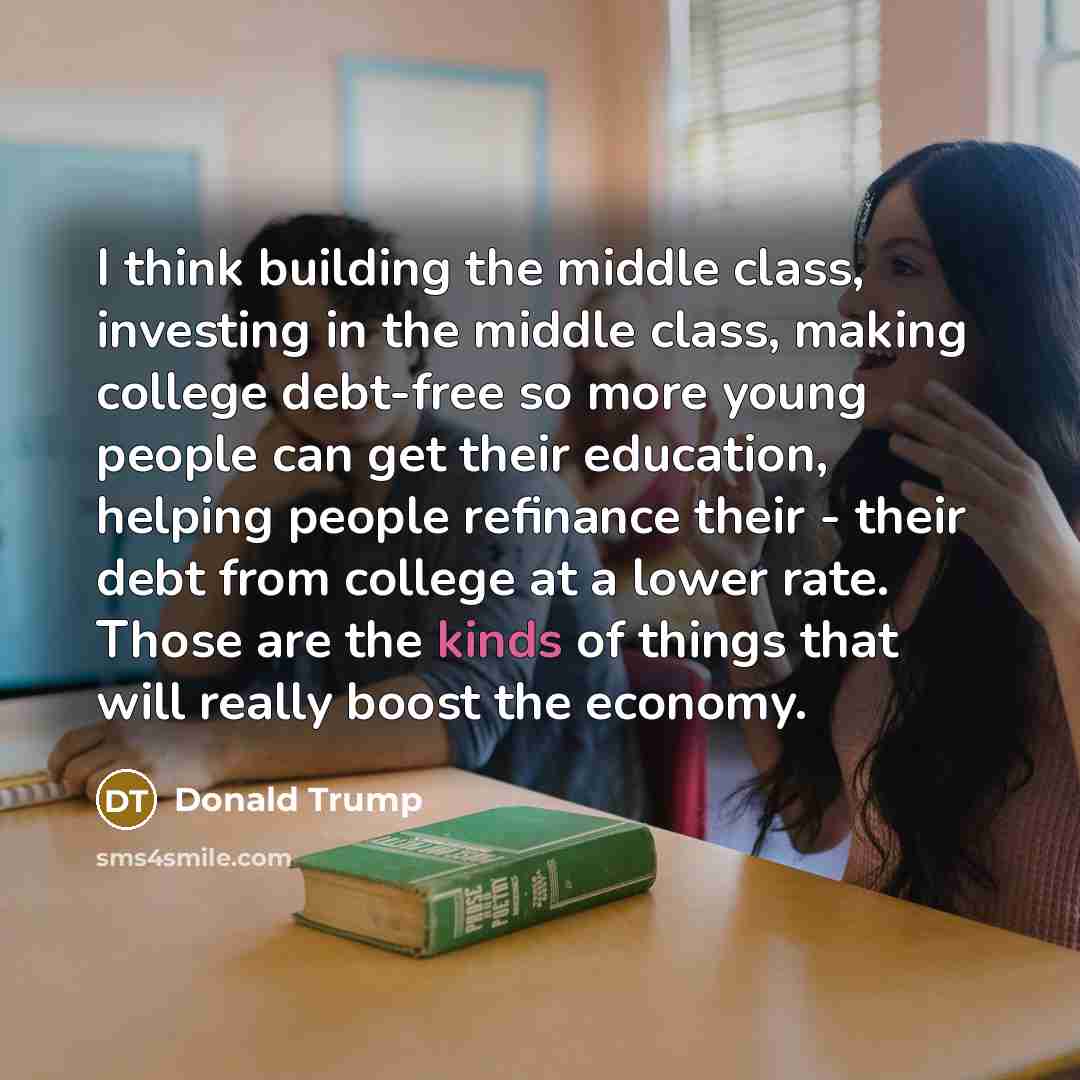 “I think building the middle class, investing in the middle class, making college debt-free so more young people can get their education, helping people refinance their - their debt from college at a lower rate. Those are the kinds of things that will really boost the economy.” quote by Donald Trump