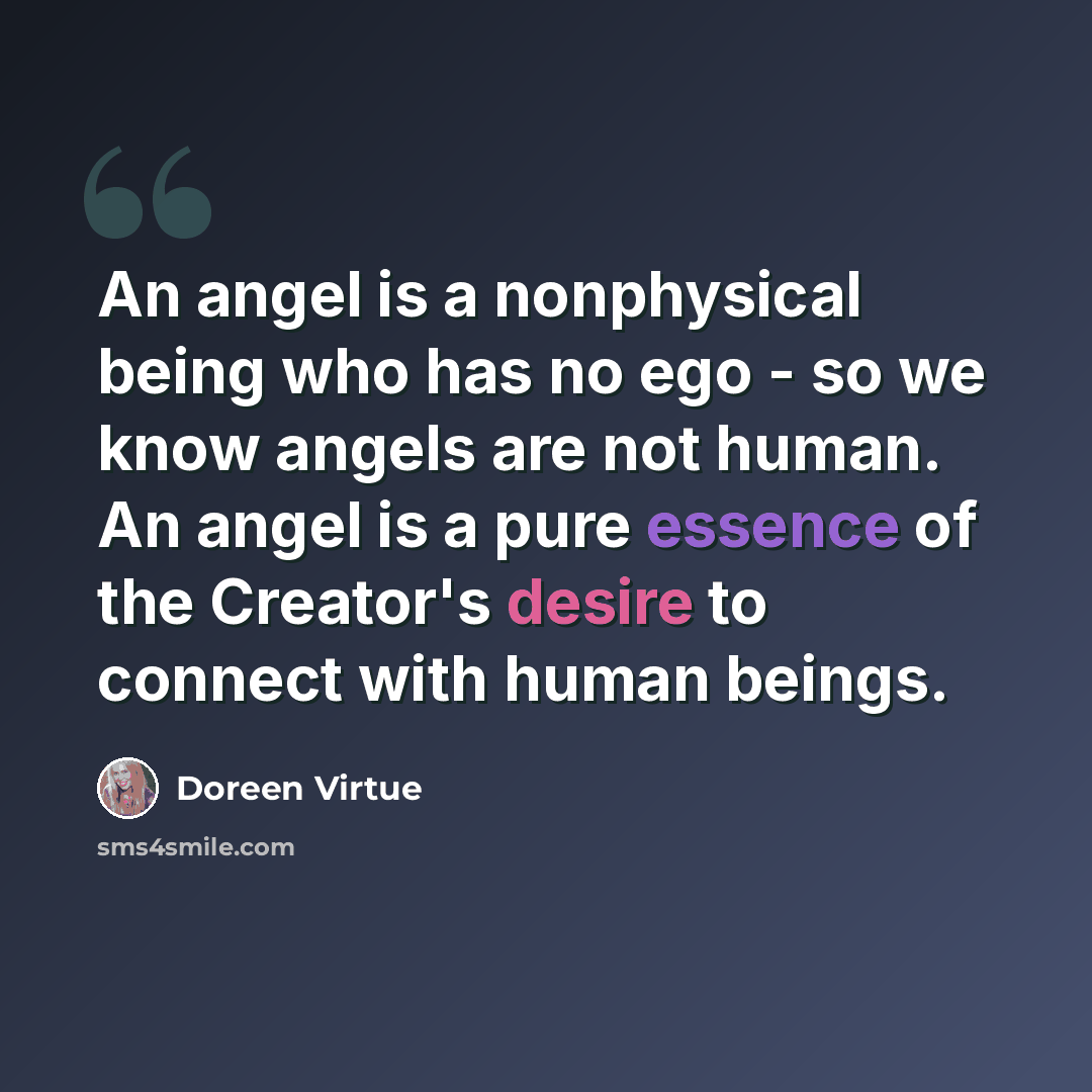 “An angel is a nonphysical being who has no ego - so we know angels are not human. An angel is a pure essence of the Creator's desire to connect with human beings.” quote by Doreen Virtue
