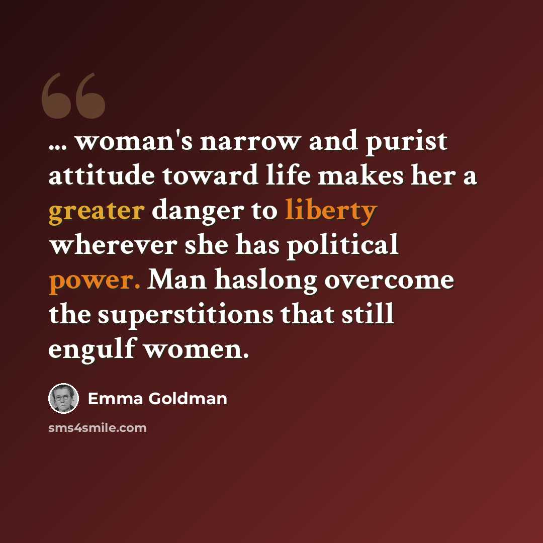 “... woman's narrow and purist attitude toward life makes her a greater danger to liberty wherever she has political power. Man haslong overcome the superstitions that still engulf women.” quote by Emma Goldman