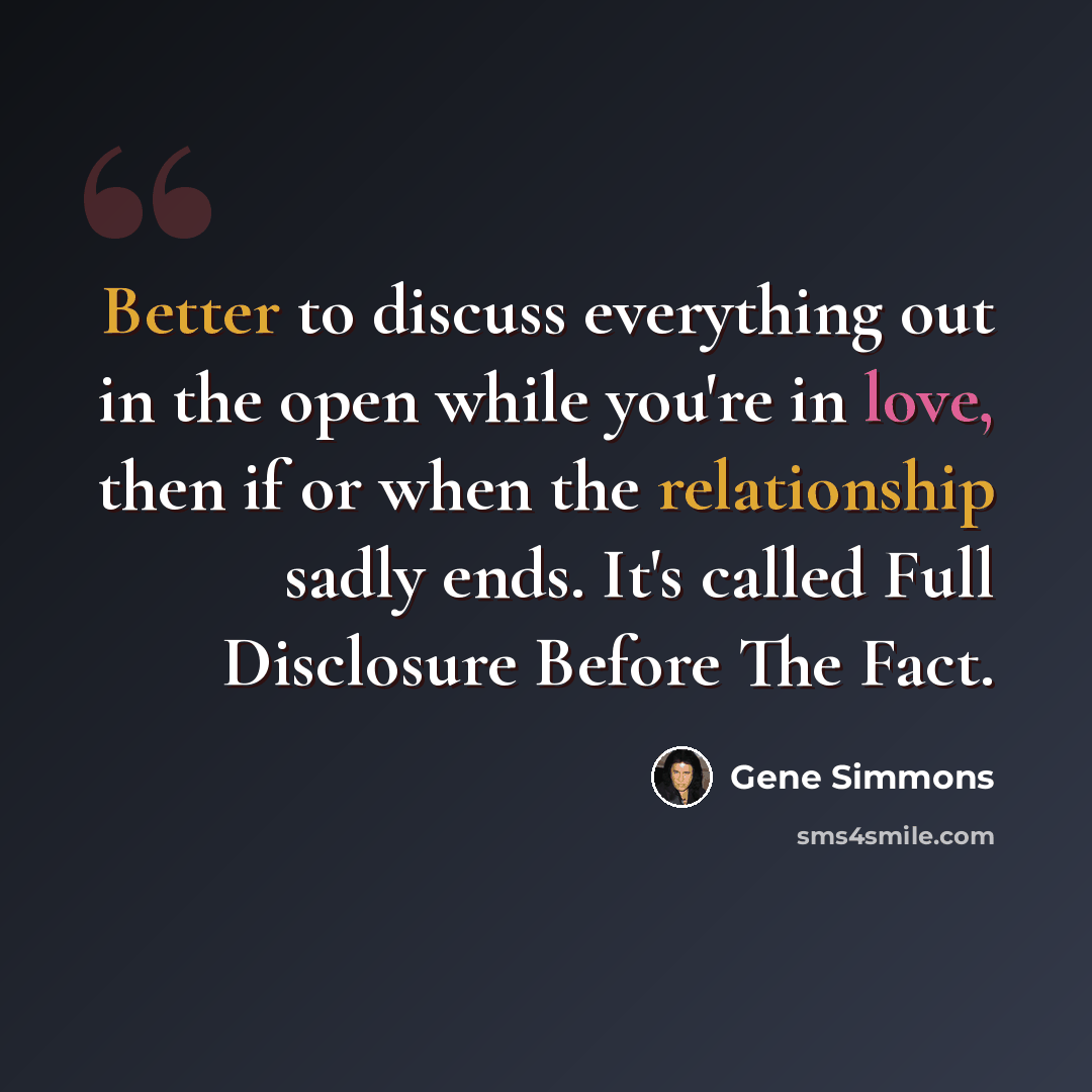 “Better to discuss everything out in the open while you're in love, then if or when the relationship sadly ends. It's called Full Disclosure Before The Fact.” quote by Gene Simmons