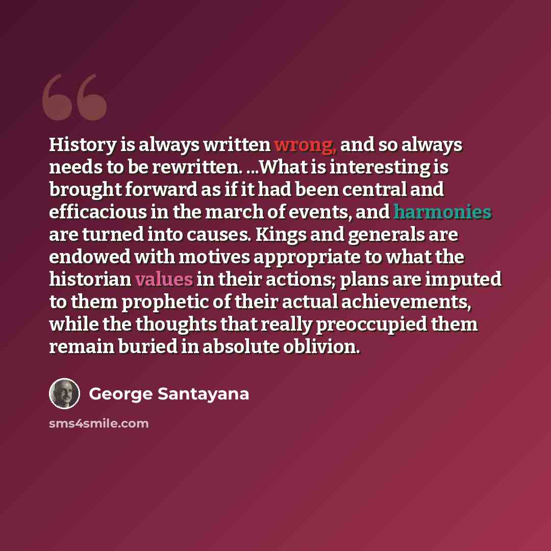 “History is always written wrong, and so always needs to be rewritten. ...What is interesting is brought forward as if it had been central and efficacious in the march of events, and harmonies are turned into causes. Kings and generals are endowed with motives appropriate to what the historian…” quote by George Santayana