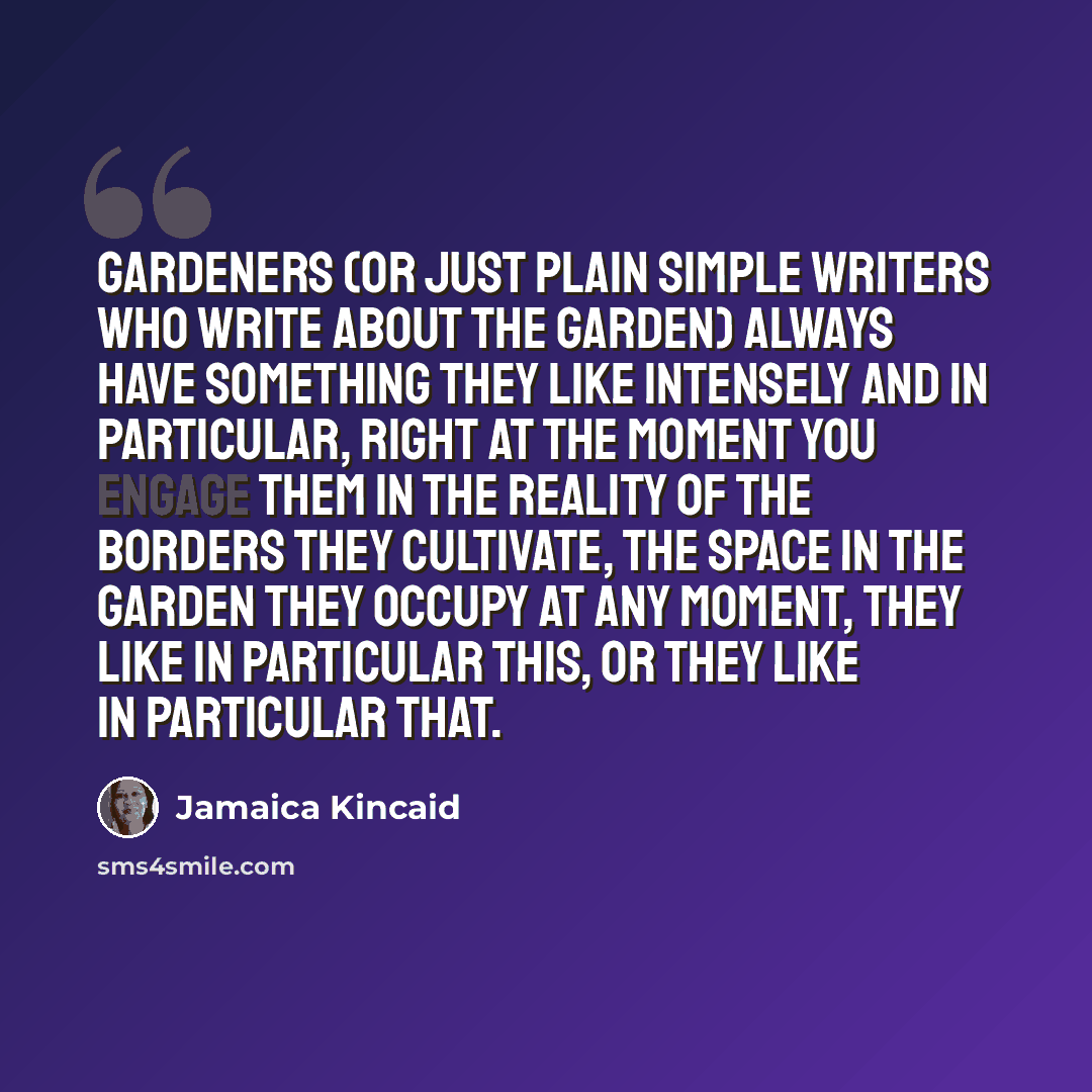 “Gardeners (or just plain simple writers who write about the garden) always have something they like intensely and in particular, right at the moment you engage them in the reality of the borders they cultivate, the space in the garden they occupy at any moment, they like in particular this, or…” quote by Jamaica Kincaid