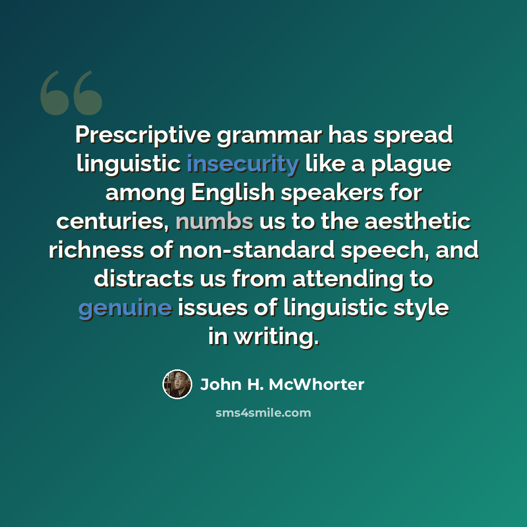“Prescriptive grammar has spread linguistic insecurity like a plague among English speakers for centuries, numbs us to the aesthetic richness of non-standard speech, and distracts us from attending to genuine issues of linguistic style in writing.” quote by John H. McWhorter