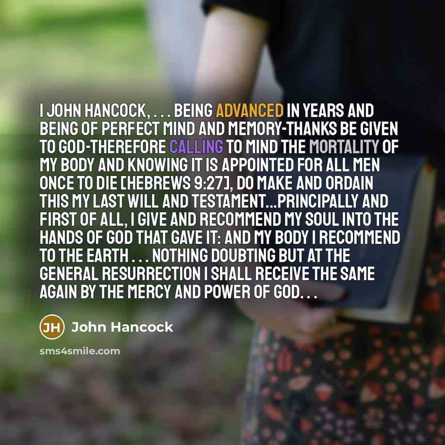 “I John Hancock, . . . being advanced in years and being of perfect mind and memory-thanks be given to God-therefore calling to mind the mortality of my body and knowing it is appointed for all men once to die [Hebrews 9:27], do make and ordain this my last will and testament...Principally and…” quote by John Hancock