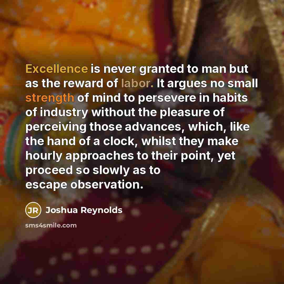 “Excellence is never granted to man but as the reward of labor. It argues no small strength of mind to persevere in habits of industry without the pleasure of perceiving those advances, which, like the hand of a clock, whilst they make hourly approaches to their point, yet proceed so slowly as to…” quote by Joshua Reynolds