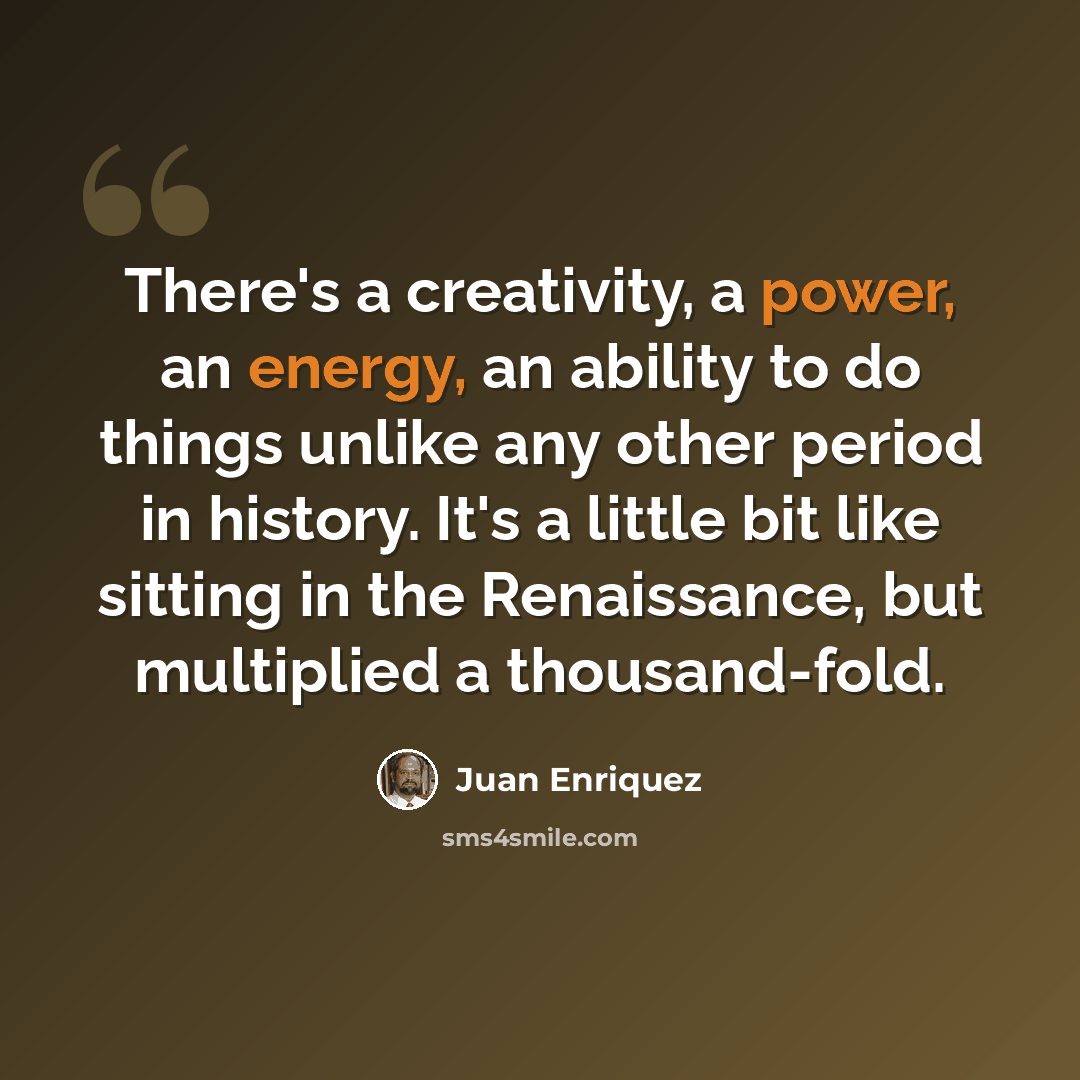 “There's a creativity, a power, an energy, an ability to do things unlike any other period in history. It's a little bit like sitting in the Renaissance, but multiplied a thousand-fold.” quote by Juan Enriquez