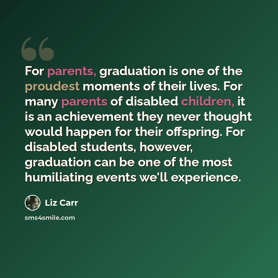 “For parents, graduation is one of the proudest moments of their lives. For many parents of disabled children, it is an achievement they never thought would happen for their offspring. For disabled students, however, graduation can be one of the most humiliating events we'll experience.” quote by Liz Carr