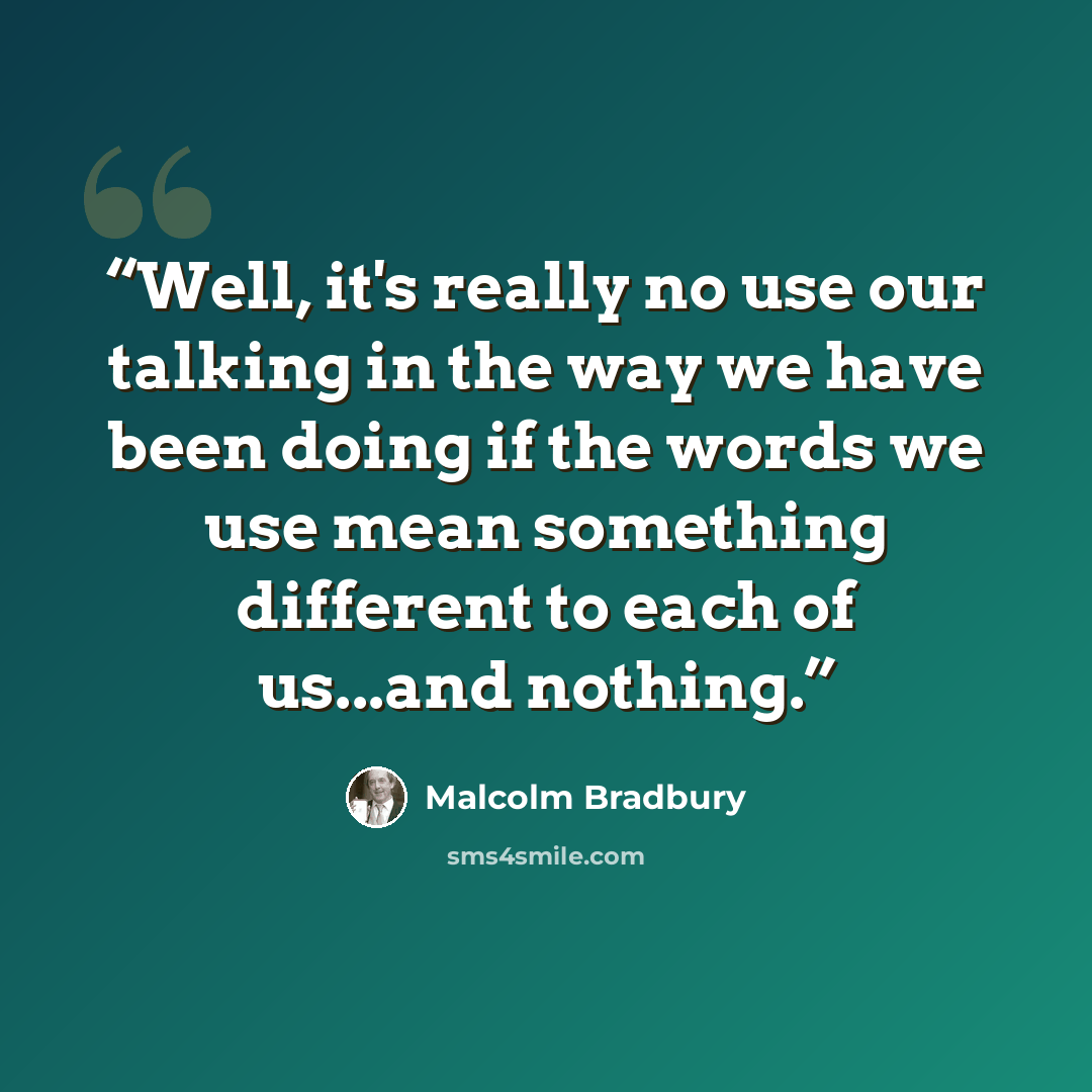 “Well, it's really no use our talking in the way we have been doing if the words we use mean something different to each of us...and nothing.” quote by Malcolm Bradbury