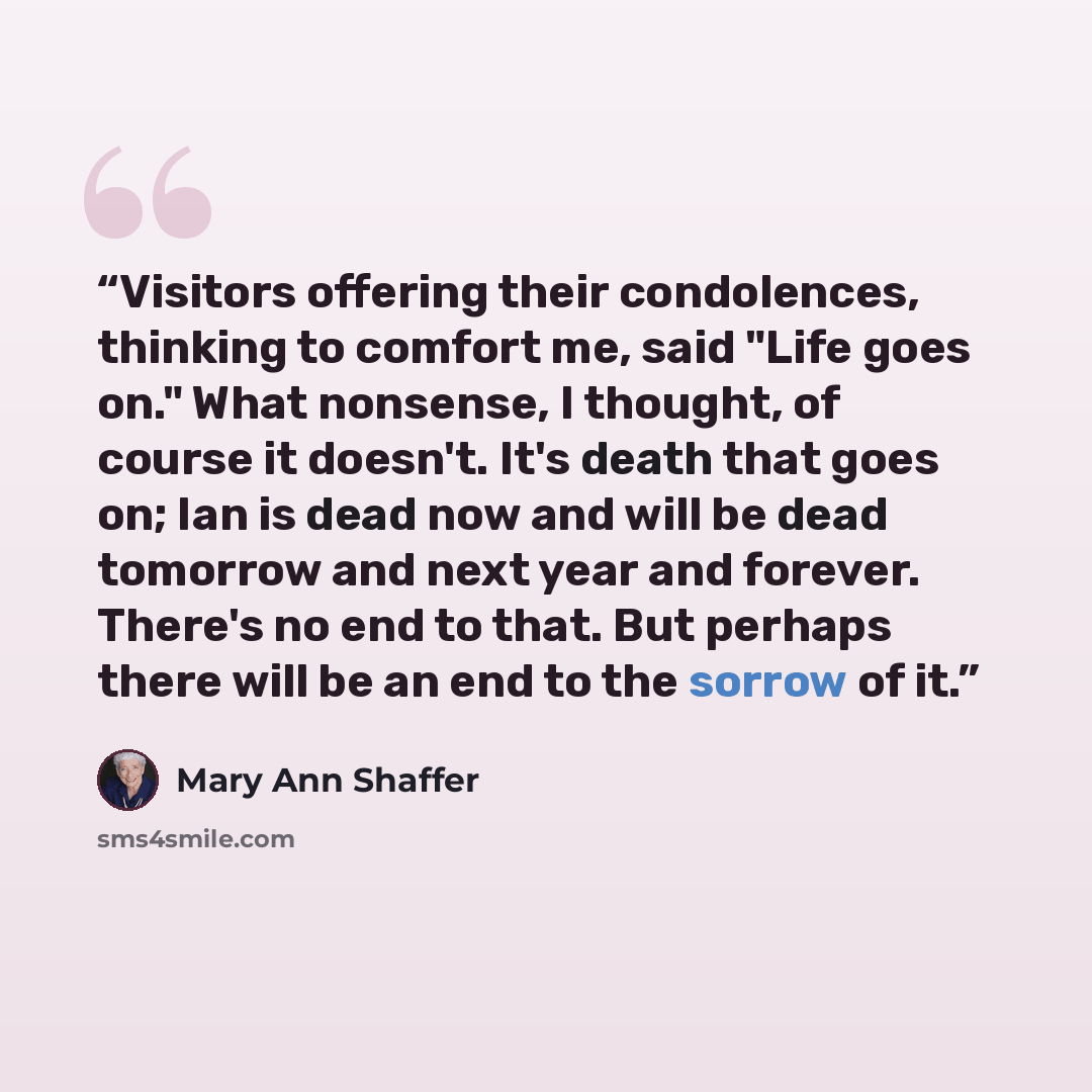 “Visitors offering their condolences, thinking to comfort me, said "Life goes on." What nonsense, I thought, of course it doesn't. It's death that goes on; Ian is dead now and will be dead tomorrow and next year and forever. There's no end to that. But perhaps there will be an end to the sorrow of…” quote by Mary Ann Shaffer