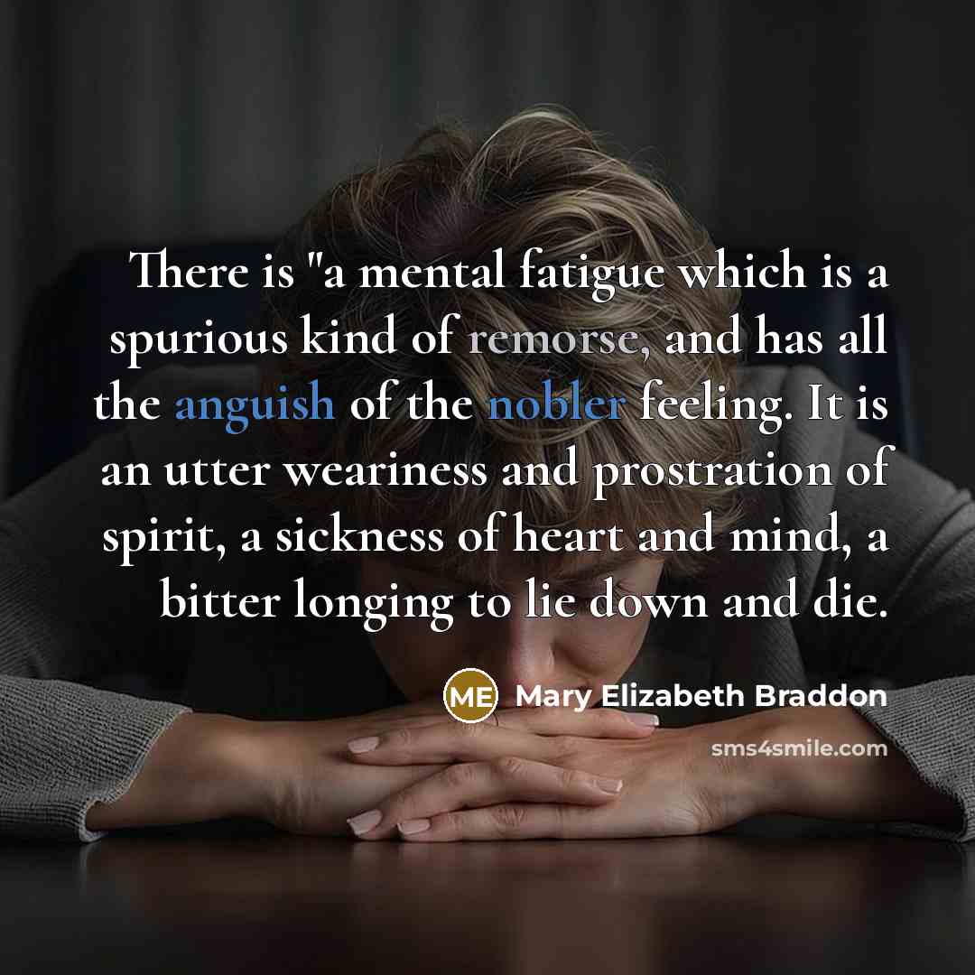 “There is "a mental fatigue which is a spurious kind of remorse, and has all the anguish of the nobler feeling. It is an utter weariness and prostration of spirit, a sickness of heart and mind, a bitter longing to lie down and die.” quote by Mary Elizabeth Braddon