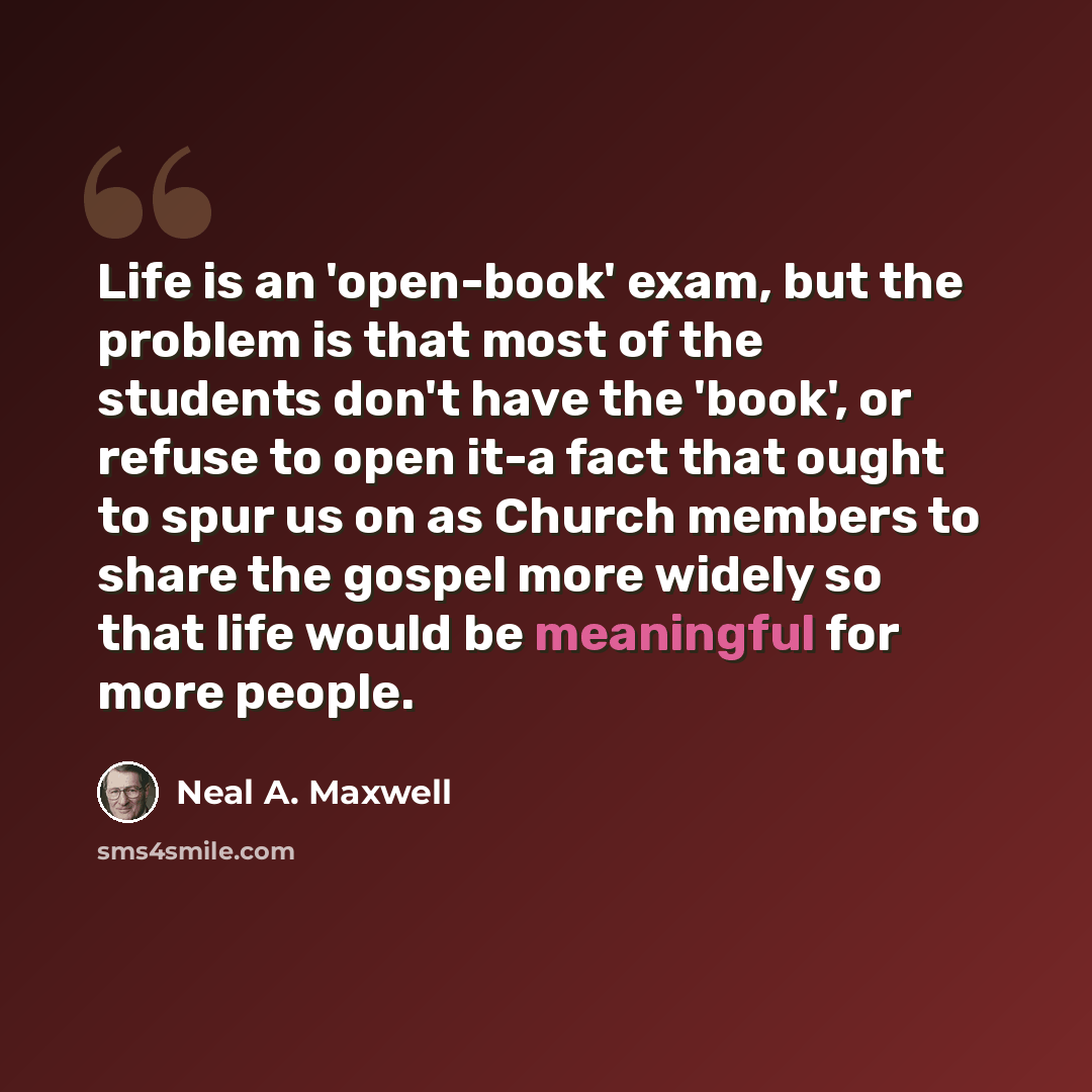 “Life is an 'open-book' exam, but the problem is that most of the students don't have the 'book', or refuse to open it-a fact that ought to spur us on as Church members to share the gospel more widely so that life would be meaningful for more people.” quote by Neal A. Maxwell