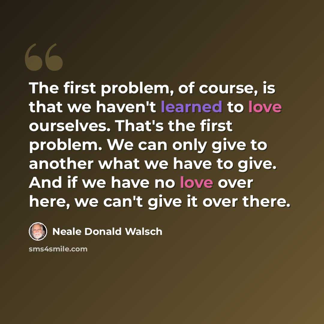 “The first problem, of course, is that we haven't learned to love ourselves. That's the first problem. We can only give to another what we have to give. And if we have no love over here, we can't give it over there.” quote by Neale Donald Walsch