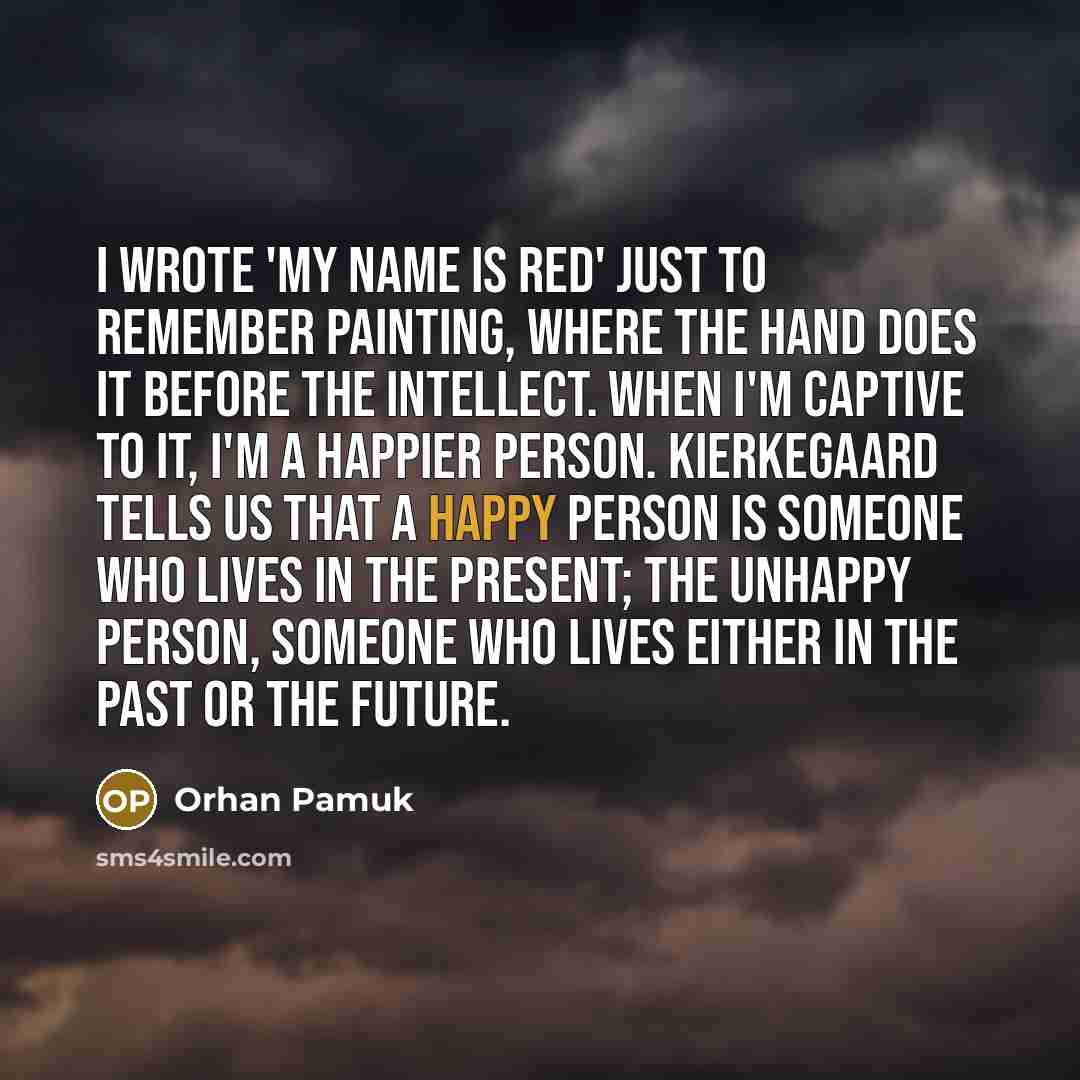 “I wrote 'My Name is Red' just to remember painting, where the hand does it before the intellect. When I'm captive to it, I'm a happier person. Kierkegaard tells us that a happy person is someone who lives in the present; the unhappy person, someone who lives either in the past or the future.” quote by Orhan Pamuk