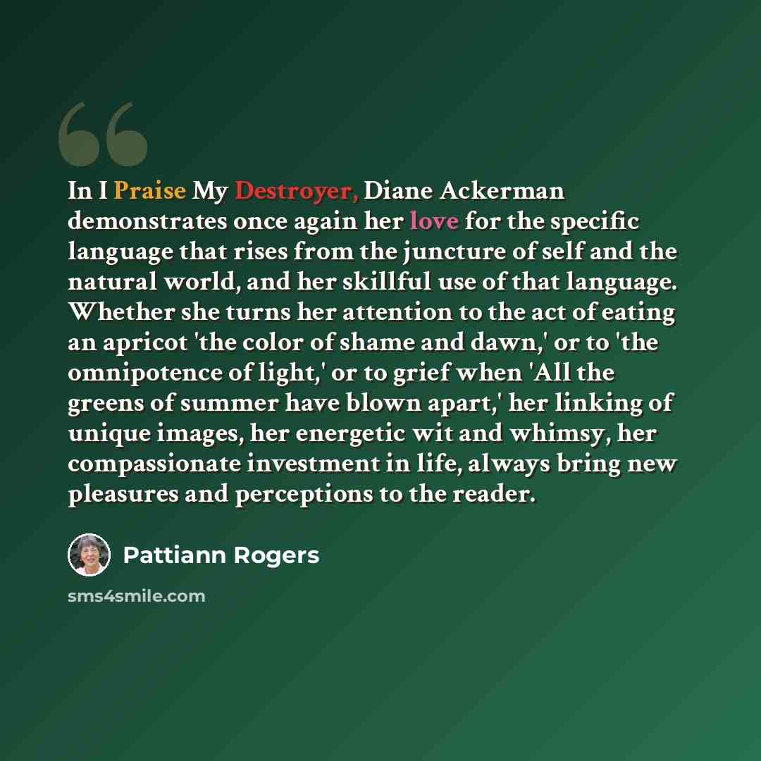 “In I Praise My Destroyer, Diane Ackerman demonstrates once again her love for the specific language that rises from the juncture of self and the natural world, and her skillful use of that language. Whether she turns her attention to the act of eating an apricot 'the color of shame and dawn,' or…” quote by Pattiann Rogers
