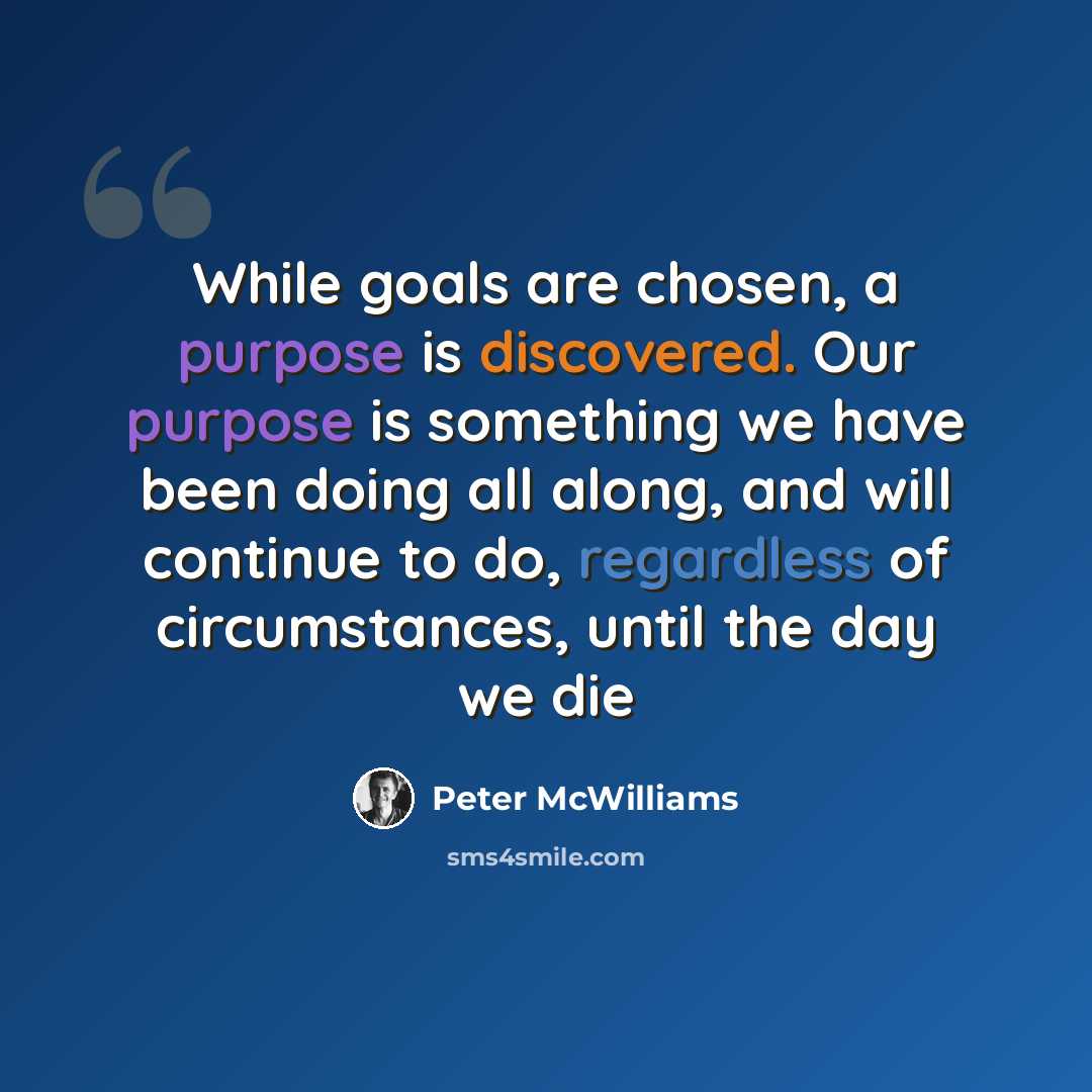“While goals are chosen, a purpose is discovered. Our purpose is something we have been doing all along, and will continue to do, regardless of circumstances, until the day we die” quote by Peter McWilliams