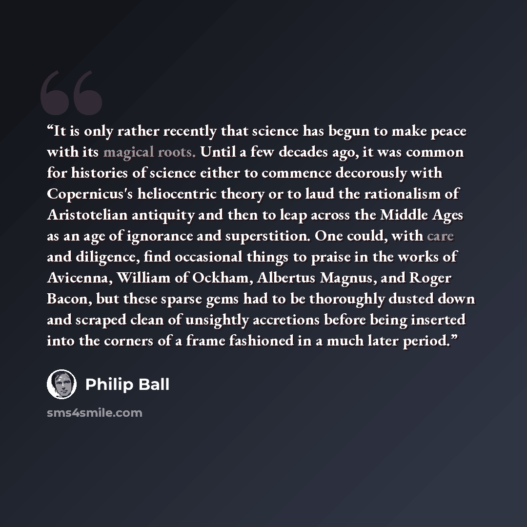 “It is only rather recently that science has begun to make peace with its magical roots. Until a few decades ago, it was common for histories of science either to commence decorously with Copernicus's heliocentric theory or to laud the rationalism of Aristotelian antiquity and then to leap across…” quote by Philip Ball