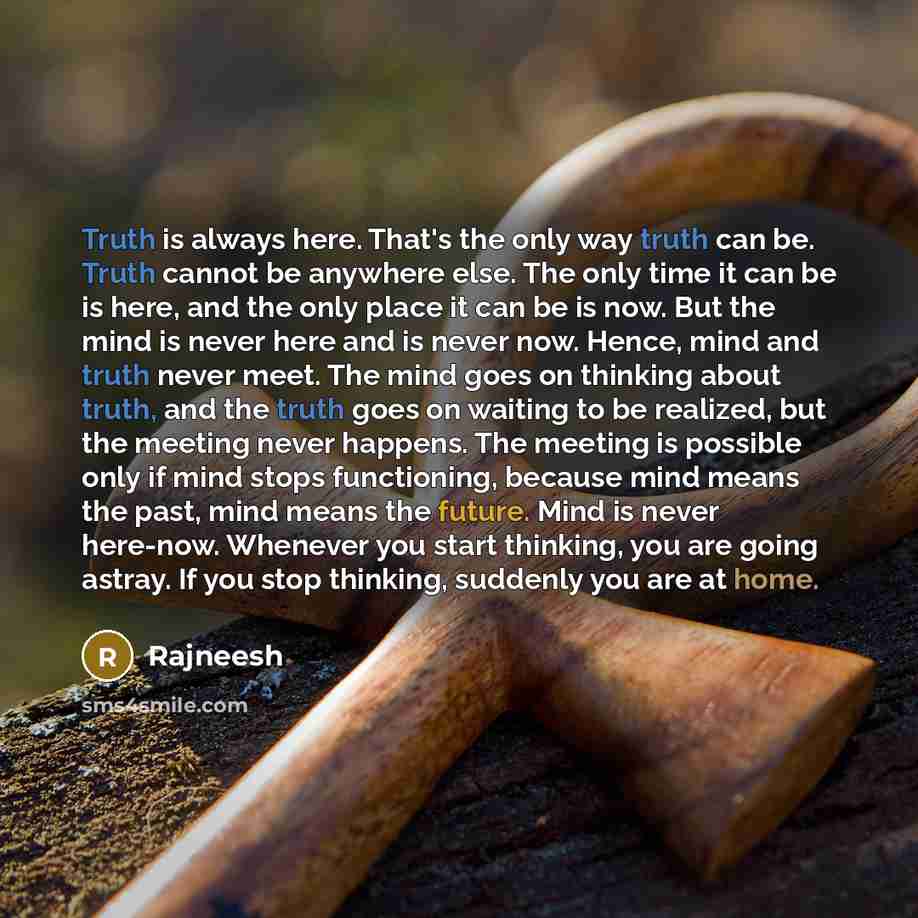 “Truth is always here. That's the only way truth can be. Truth cannot be anywhere else. The only time it can be is here, and the only place it can be is now. But the mind is never here and is never now. Hence, mind and truth never meet. The mind goes on thinking about truth, and the truth goes on…” quote by Rajneesh