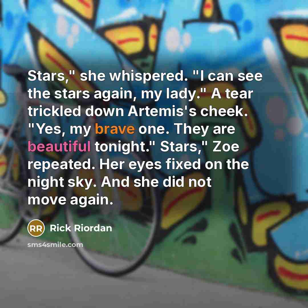 “Stars," she whispered. "I can see the stars again, my lady." A tear trickled down Artemis's cheek. "Yes, my brave one. They are beautiful tonight." Stars," Zoe repeated. Her eyes fixed on the night sky. And she did not move again.” quote by Rick Riordan
