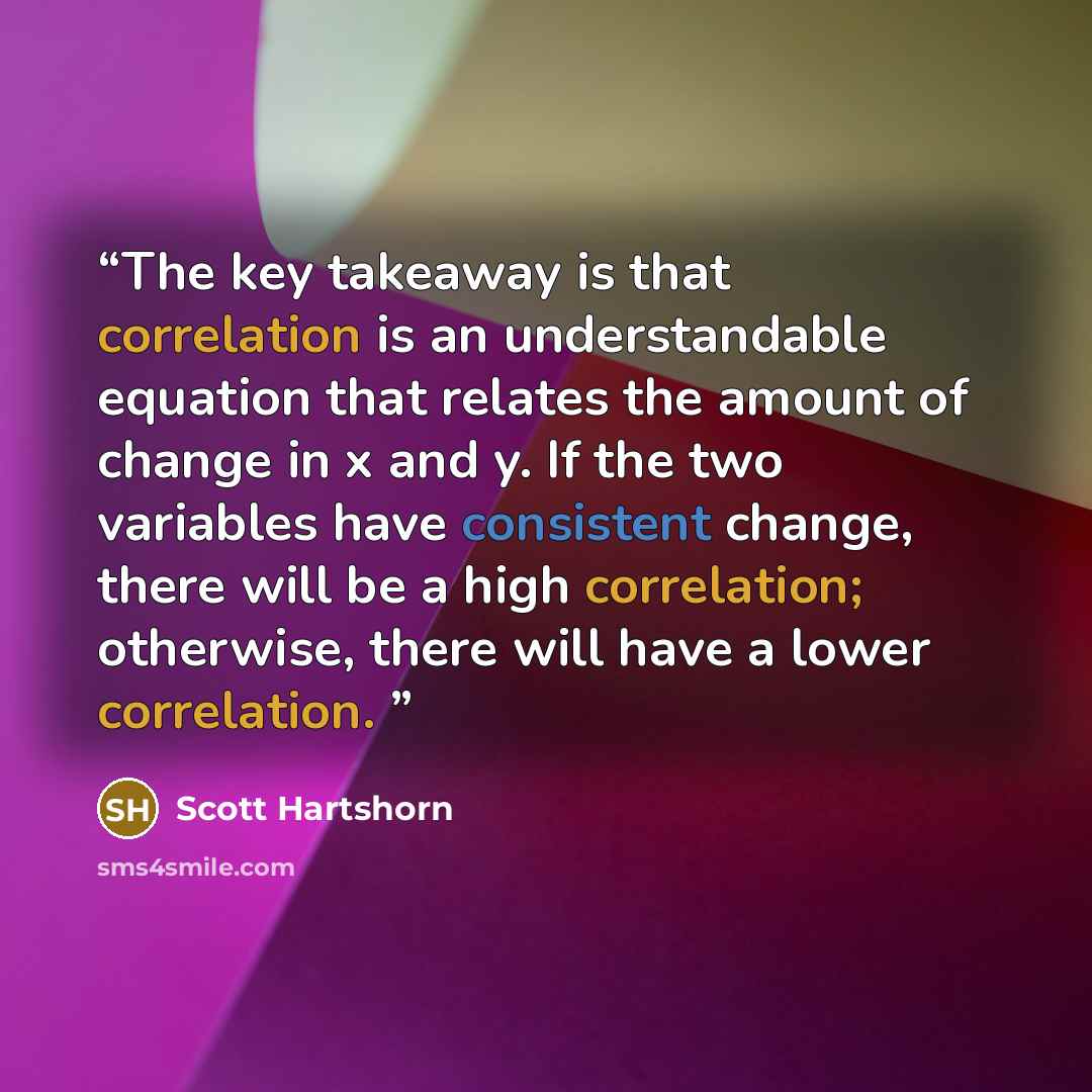 “The key takeaway is that correlation is an understandable equation that relates the amount of change in x and y. If the two variables have consistent change, there will be a high correlation; otherwise, there will have a lower correlation.” quote by Scott Hartshorn