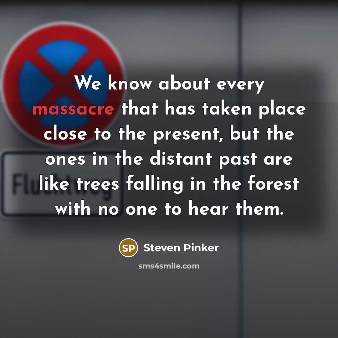 “We know about every massacre that has taken place close to the present, but the ones in the distant past are like trees falling in the forest with no one to hear them.” quote by Steven Pinker