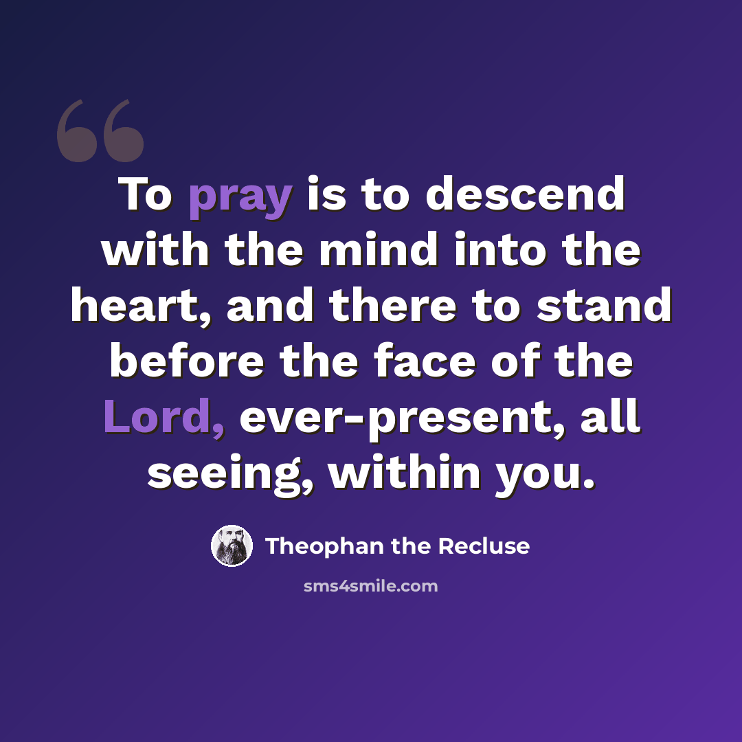 “To pray is to descend with the mind into the heart, and there to stand before the face of the Lord, ever-present, all seeing, within you.” quote by Theophan the Recluse