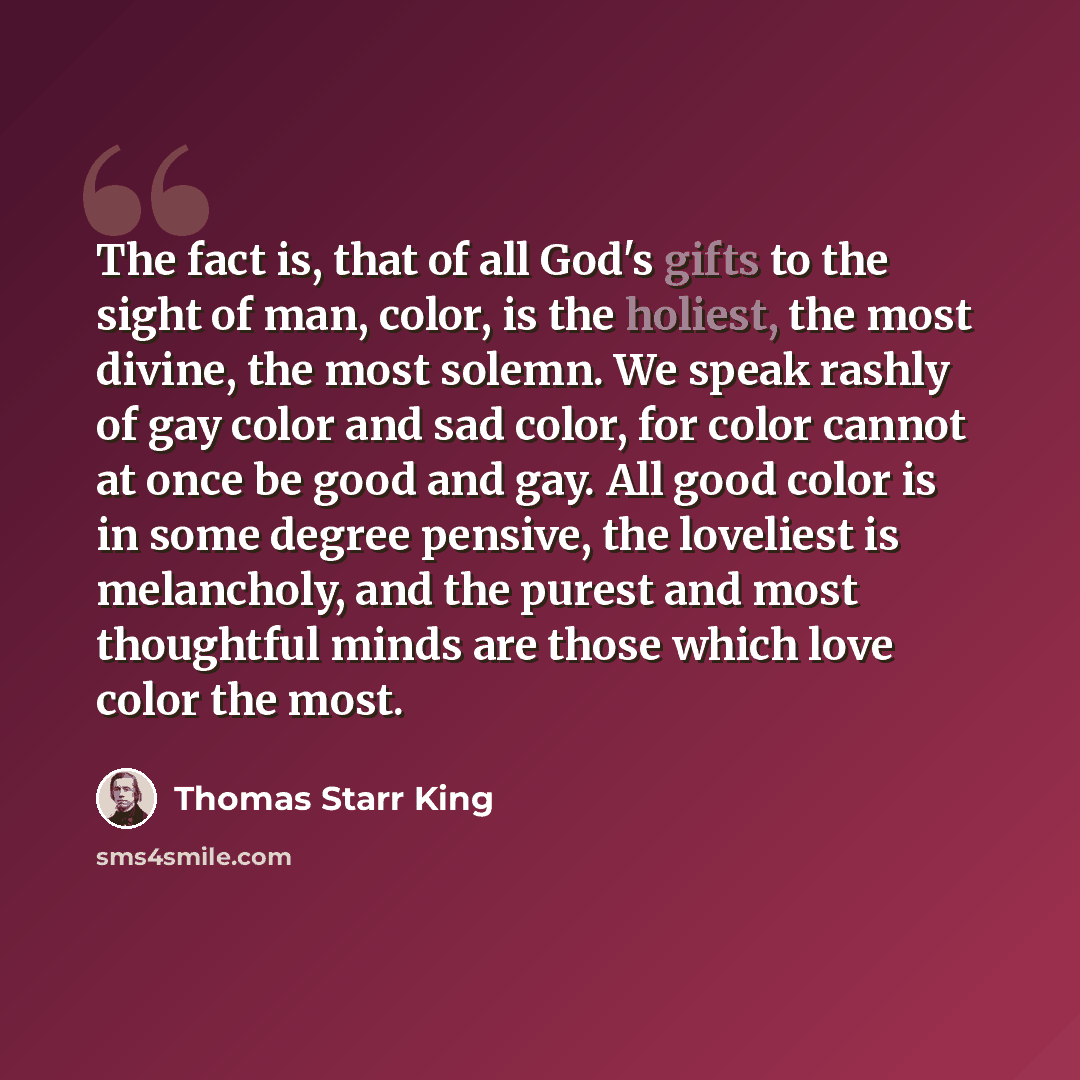 “The fact is, that of all God's gifts to the sight of man, color, is the holiest, the most divine, the most solemn. We speak rashly of gay color and sad color, for color cannot at once be good and gay. All good color is in some degree pensive, the loveliest is melancholy, and the purest and most…” quote by Thomas Starr King