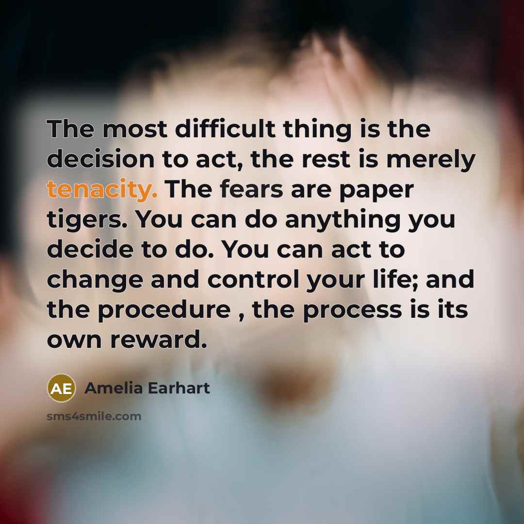 “The most difficult thing is the decision to act, the rest is merely tenacity. The fears are paper tigers. You can do anything you decide to do. You can act to change and control your life; and the procedure , the process is its own reward.” quote by Amelia Earhart