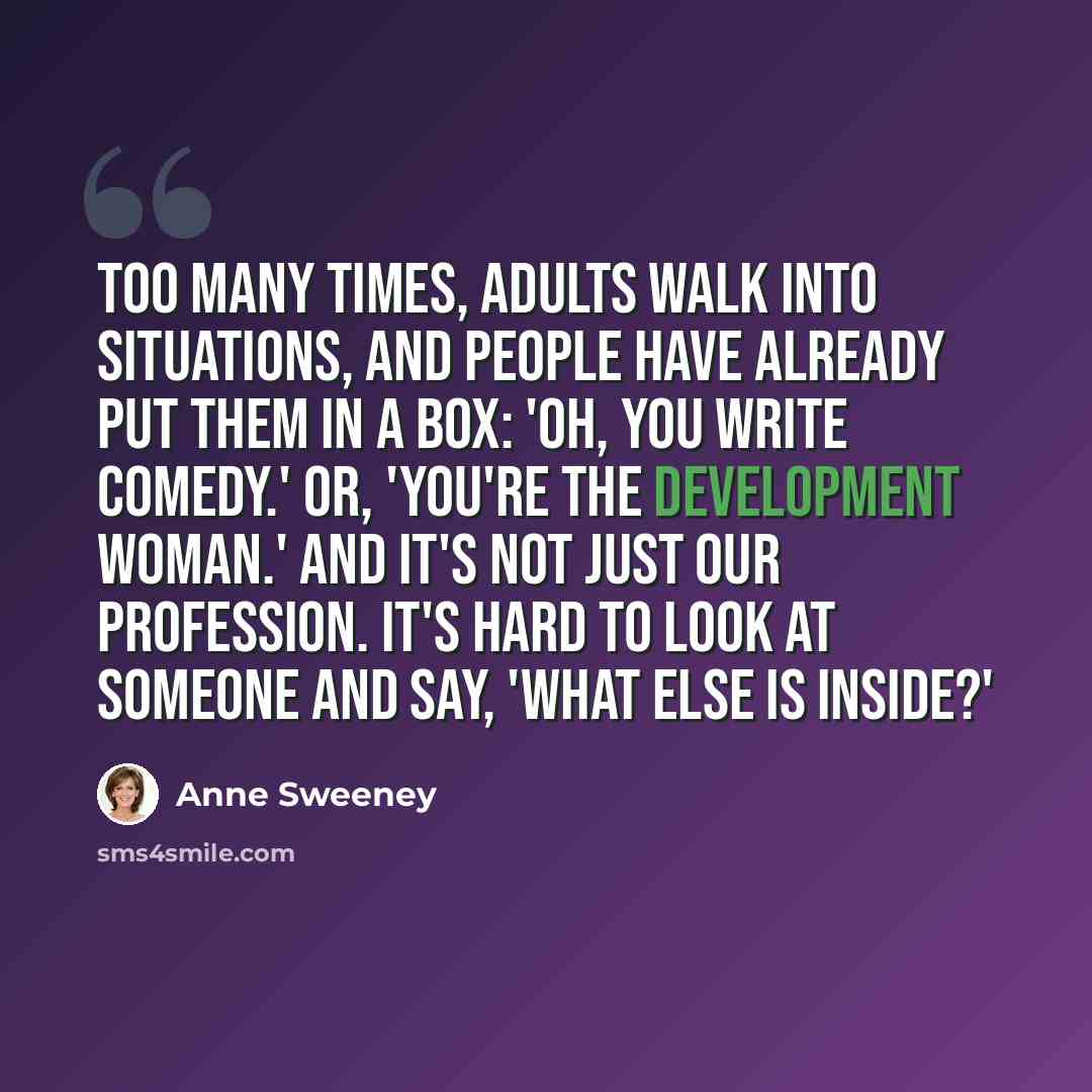 “Too many times, adults walk into situations, and people have already put them in a box: 'Oh, you write comedy.' Or, 'You're the development woman.' And it's not just our profession. It's hard to look at someone and say, 'What else is inside?'” quote by Anne Sweeney