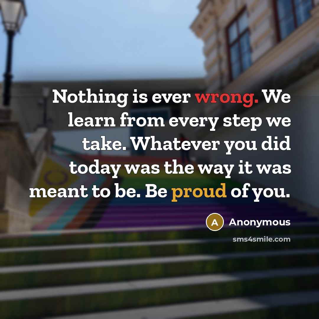 “Nothing is ever wrong. We learn from every step we take. Whatever you did today was the way it was meant to be. Be proud of you.” quote by Anonymous