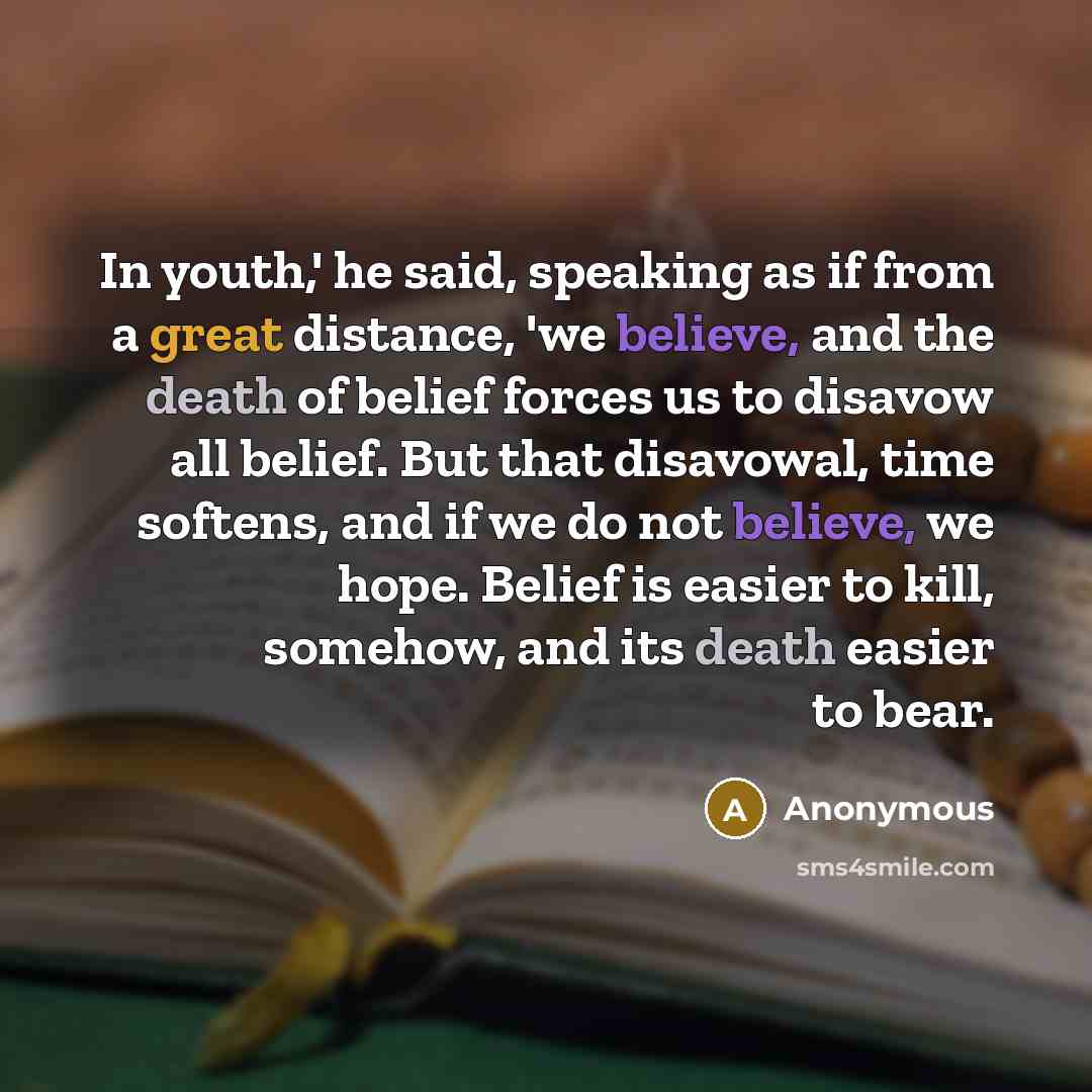 “In youth,' he said, speaking as if from a great distance, 'we believe, and the death of belief forces us to disavow all belief. But that disavowal, time softens, and if we do not believe, we hope. Belief is easier to kill, somehow, and its death easier to bear.” quote by Anonymous