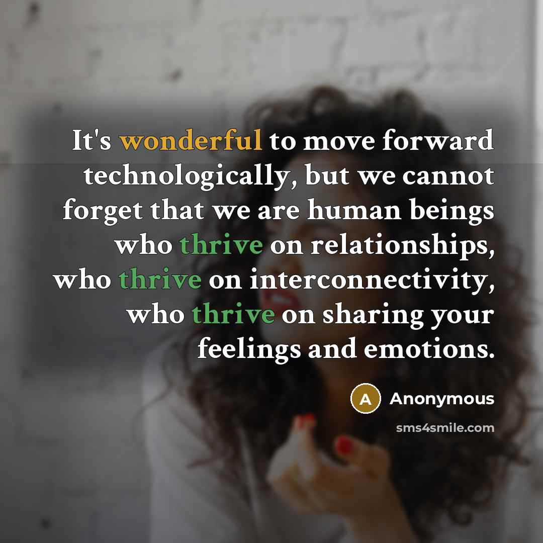 “It's wonderful to move forward technologically, but we cannot forget that we are human beings who thrive on relationships, who thrive on interconnectivity, who thrive on sharing your feelings and emotions.” quote by Anonymous