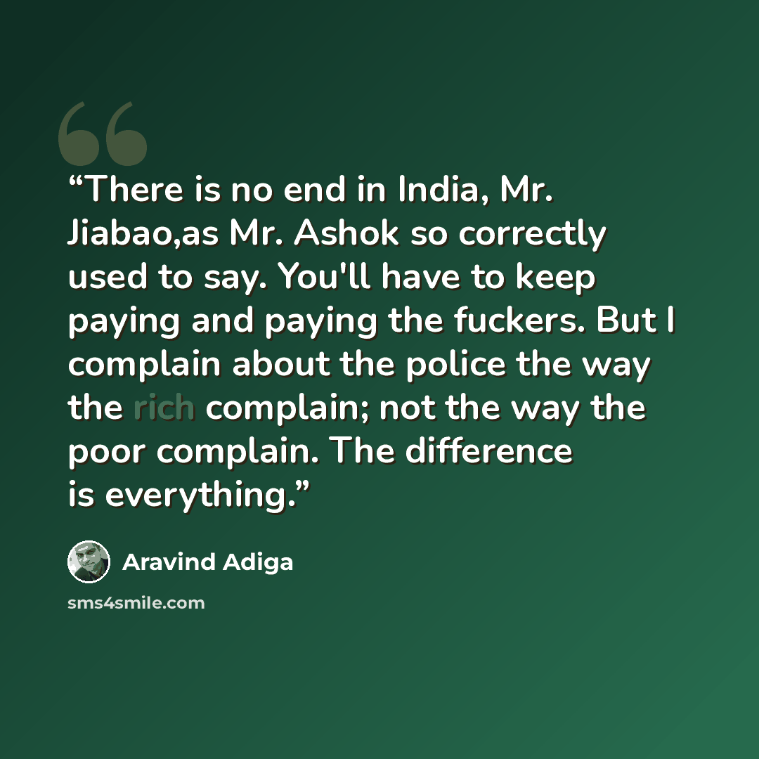 “There is no end in India, Mr. Jiabao,as Mr. Ashok so correctly used to say. You'll have to keep paying and paying the fuckers. But I complain about the police the way the rich complain; not the way the poor complain. The difference is everything.” quote by Aravind Adiga