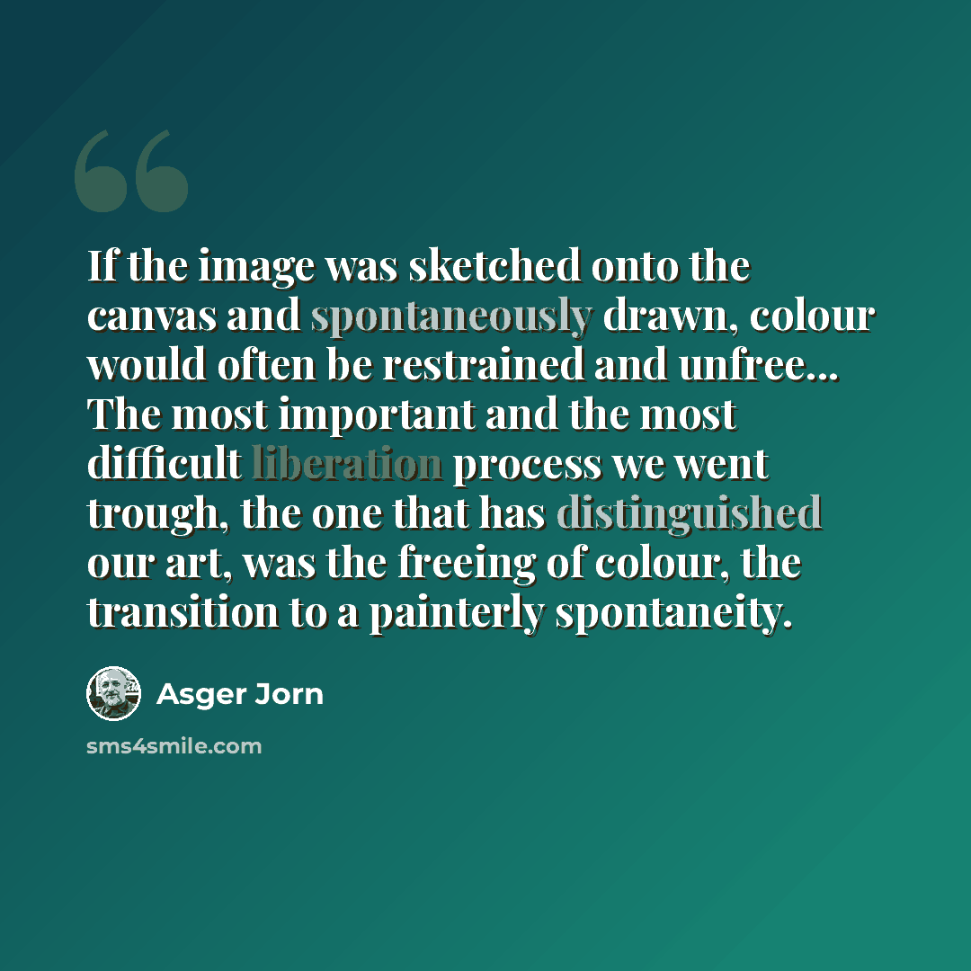 “If the image was sketched onto the canvas and spontaneously drawn, colour would often be restrained and unfree... The most important and the most difficult liberation process we went trough, the one that has distinguished our art, was the freeing of colour, the transition to a painterly spontaneity.” quote by Asger Jorn