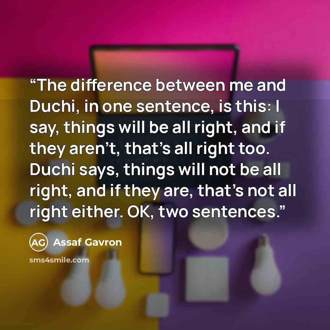 “The difference between me and Duchi, in one sentence, is this: I say, things will be all right, and if they aren't, that's all right too. Duchi says, things will not be all right, and if they are, that's not all right either. OK, two sentences.” quote by Assaf Gavron