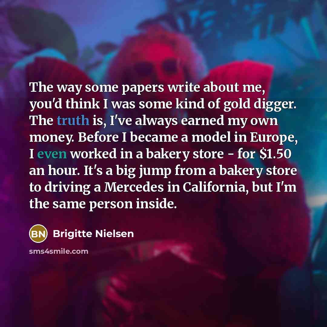 “The way some papers write about me, you'd think I was some kind of gold digger. The truth is, I've always earned my own money. Before I became a model in Europe, I even worked in a bakery store - for $1.50 an hour. It's a big jump from a bakery store to driving a Mercedes in California, but I'm…” quote by Brigitte Nielsen