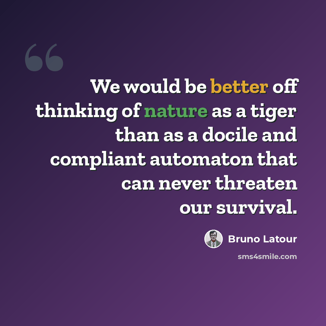 “We would be better off thinking of nature as a tiger than as a docile and compliant automaton that can never threaten our survival.” quote by Bruno Latour