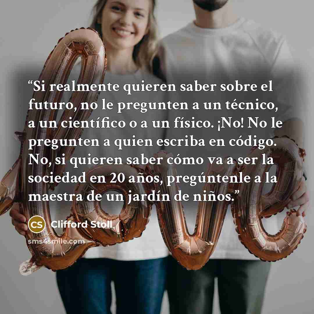 “Si realmente quieren saber sobre el futuro, no le pregunten a un técnico, a un científico o a un físico. ¡No! No le pregunten a quien escriba en código. No, si quieren saber cómo va a ser la sociedad en 20 años, pregúntenle a la maestra de un jardín de niños.” quote by Clifford Stoll