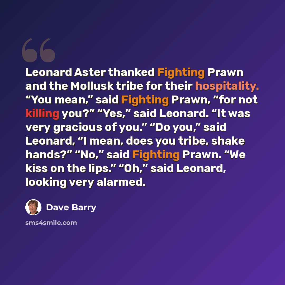 “Leonard Aster thanked Fighting Prawn and the Mollusk tribe for their hospitality. “You mean,” said Fighting Prawn, “for not killing you?” “Yes,” said Leonard. “It was very gracious of you.” “Do you,” said Leonard, “I mean, does you tribe, shake hands?” “No,” said Fighting Prawn. “We kiss on the…” quote by Dave Barry