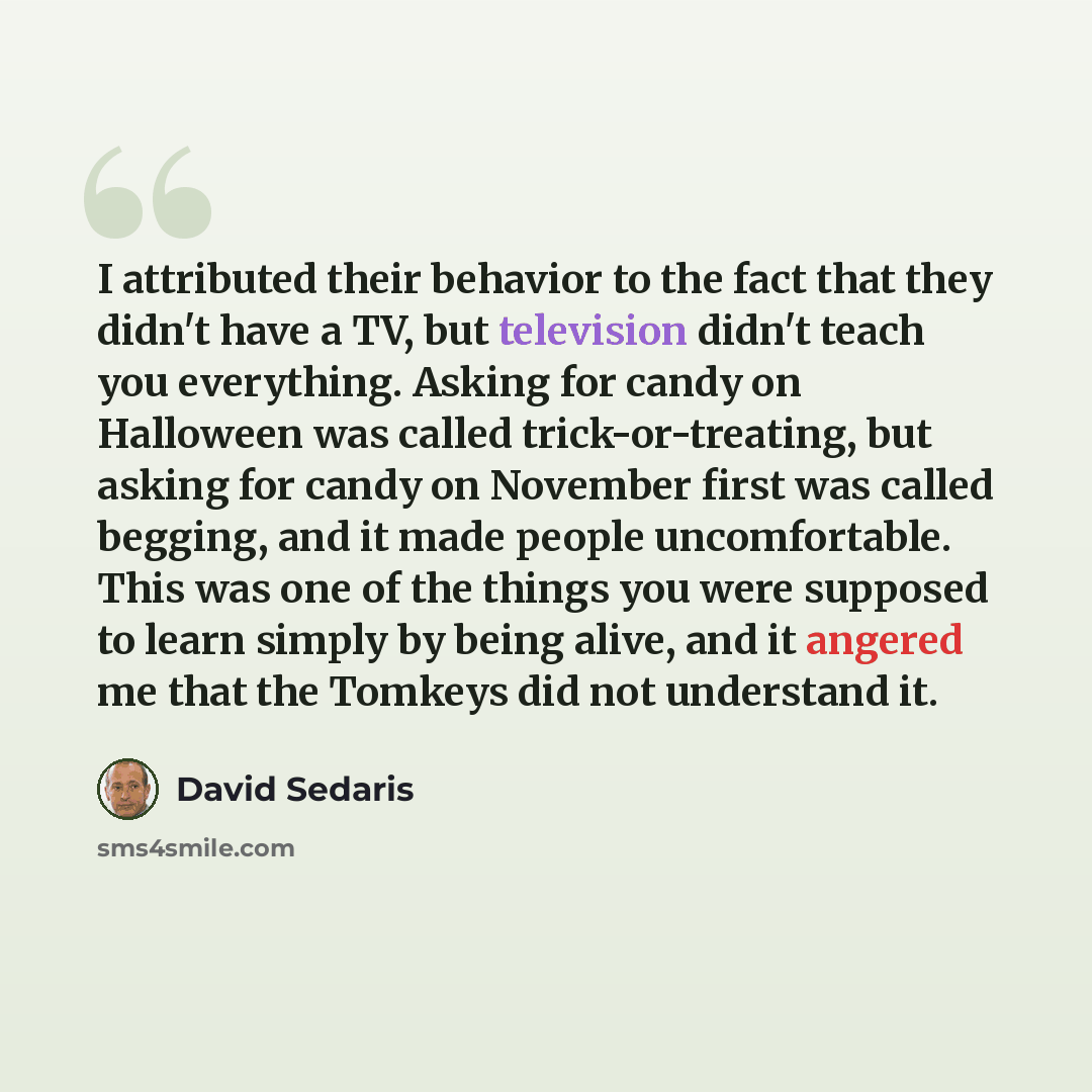 “I attributed their behavior to the fact that they didn't have a TV, but television didn't teach you everything. Asking for candy on Halloween was called trick-or-treating, but asking for candy on November first was called begging, and it made people uncomfortable. This was one of the things you…” quote by David Sedaris