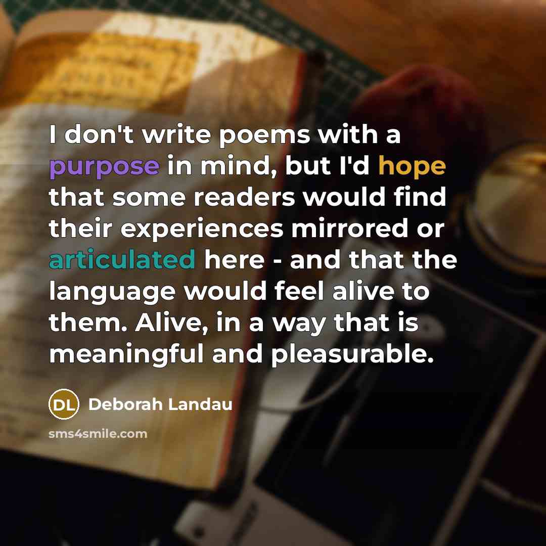 “I don't write poems with a purpose in mind, but I'd hope that some readers would find their experiences mirrored or articulated here - and that the language would feel alive to them. Alive, in a way that is meaningful and pleasurable.” quote by Deborah Landau