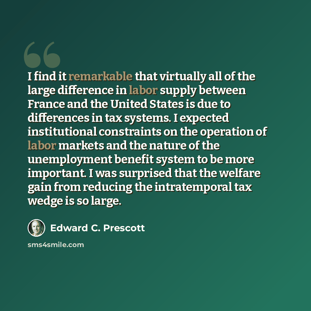 “I find it remarkable that virtually all of the large difference in labor supply between France and the United States is due to differences in tax systems. I expected institutional constraints on the operation of labor markets and the nature of the unemployment benefit system to be more important…” quote by Edward C. Prescott