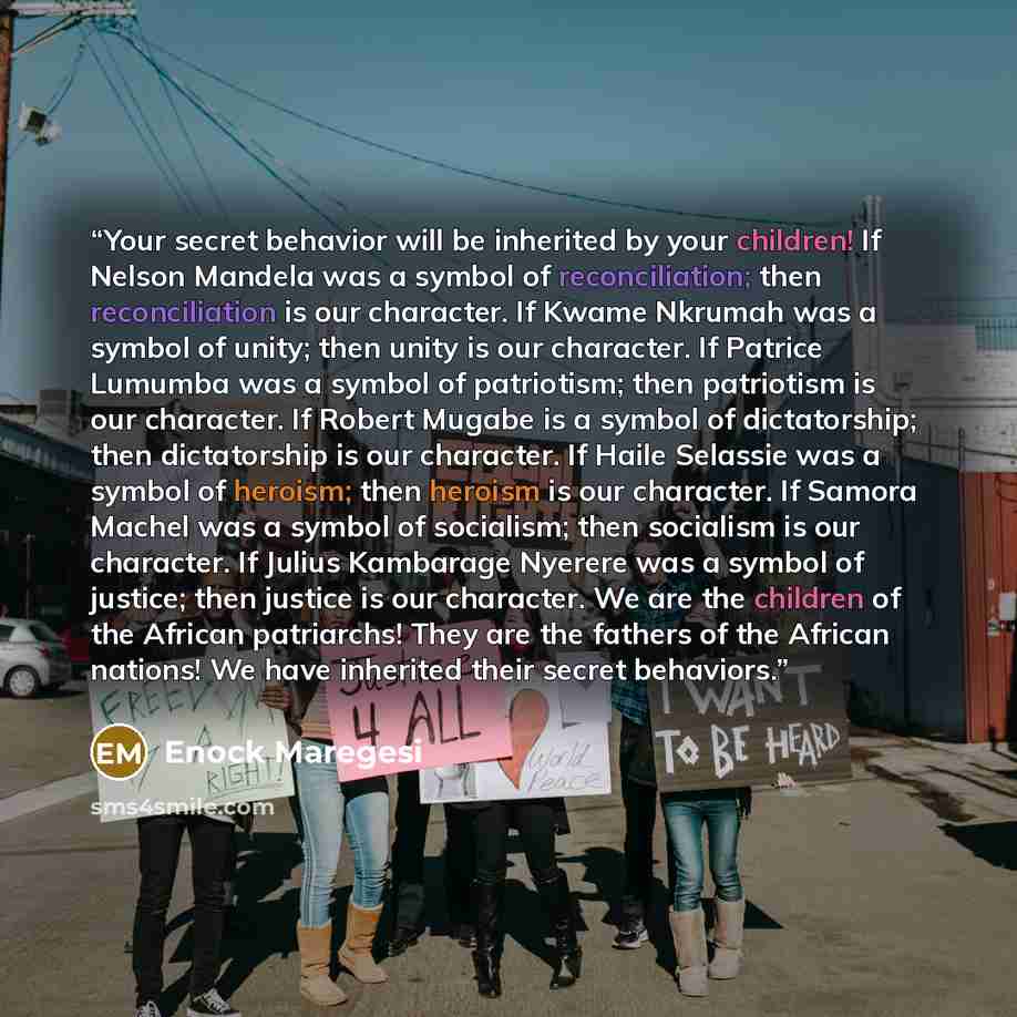 “Your secret behavior will be inherited by your children! If Nelson Mandela was a symbol of reconciliation; then reconciliation is our character. If Kwame Nkrumah was a symbol of unity; then unity is our character. If Patrice Lumumba was a symbol of patriotism; then patriotism is our character. If…” quote by Enock Maregesi