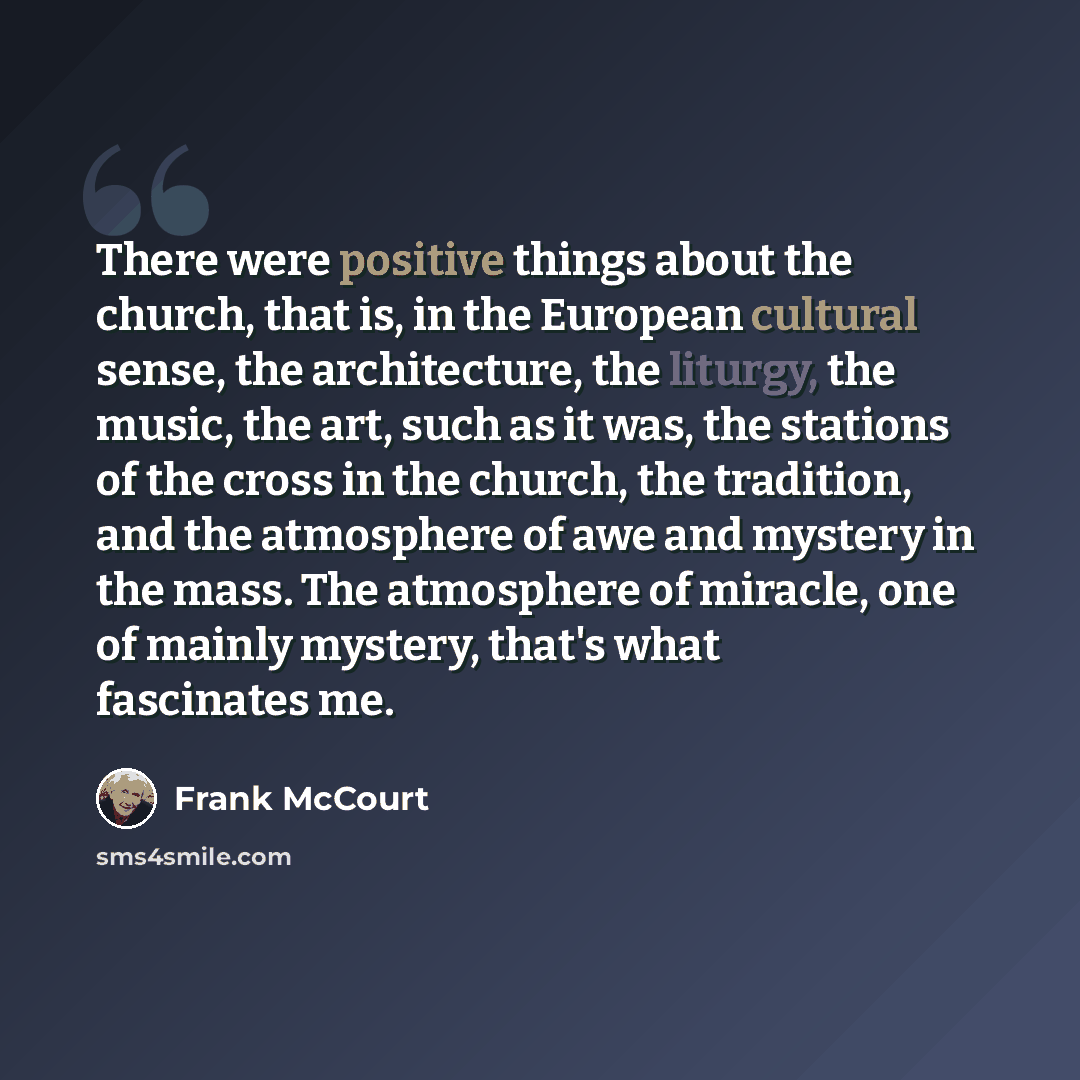 “There were positive things about the church, that is, in the European cultural sense, the architecture, the liturgy, the music, the art, such as it was, the stations of the cross in the church, the tradition, and the atmosphere of awe and mystery in the mass. The atmosphere of miracle, one of…” quote by Frank McCourt