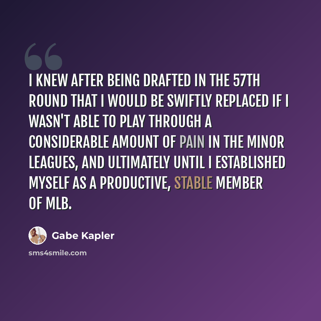 “I knew after being drafted in the 57th round that I would be swiftly replaced if I wasn't able to play through a considerable amount of pain in the minor leagues, and ultimately until I established myself as a productive, stable member of MLB.” quote by Gabe Kapler