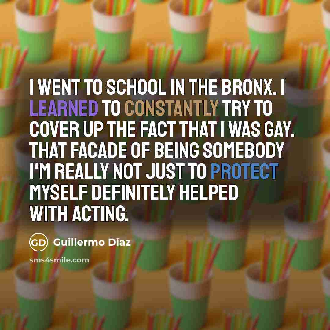 “I went to school in the Bronx. I learned to constantly try to cover up the fact that I was gay. That facade of being somebody I'm really not just to protect myself definitely helped with acting.” quote by Guillermo Diaz