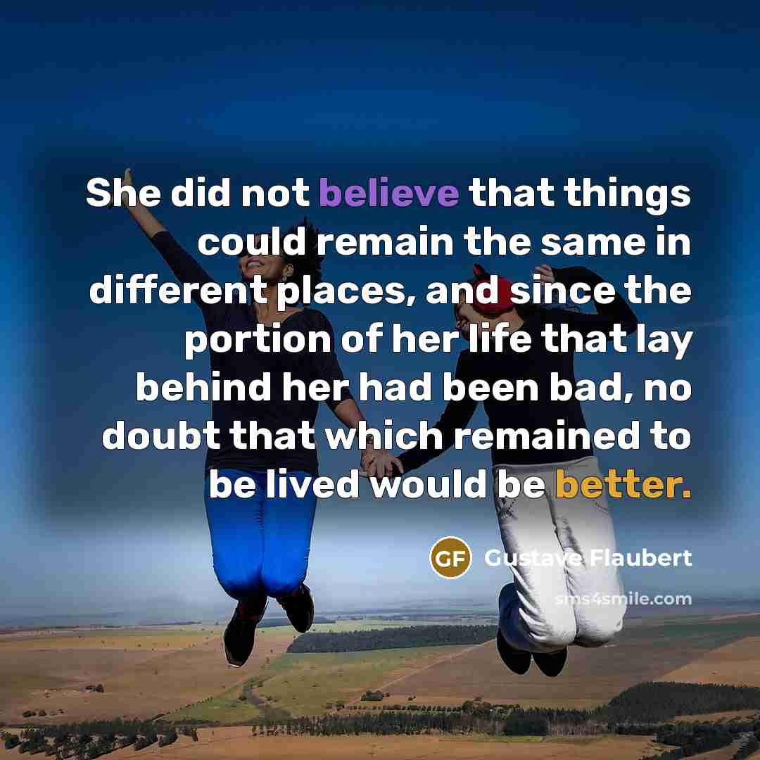 “She did not believe that things could remain the same in different places, and since the portion of her life that lay behind her had been bad, no doubt that which remained to be lived would be better.” quote by Gustave Flaubert