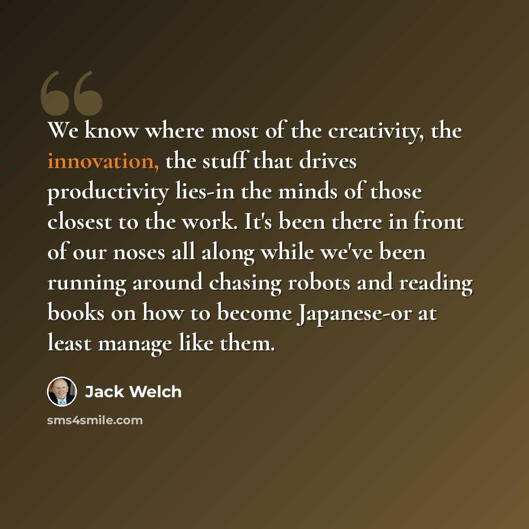“We know where most of the creativity, the innovation, the stuff that drives productivity lies-in the minds of those closest to the work. It's been there in front of our noses all along while we've been running around chasing robots and reading books on how to become Japanese-or at least manage…” quote by Jack Welch