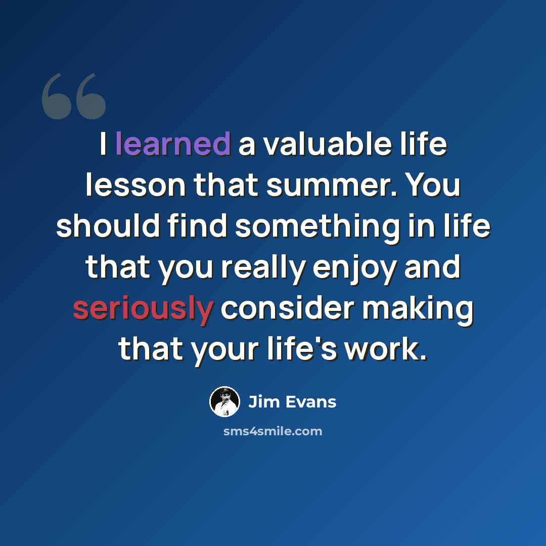 “I learned a valuable life lesson that summer. You should find something in life that you really enjoy and seriously consider making that your life's work.” quote by Jim Evans