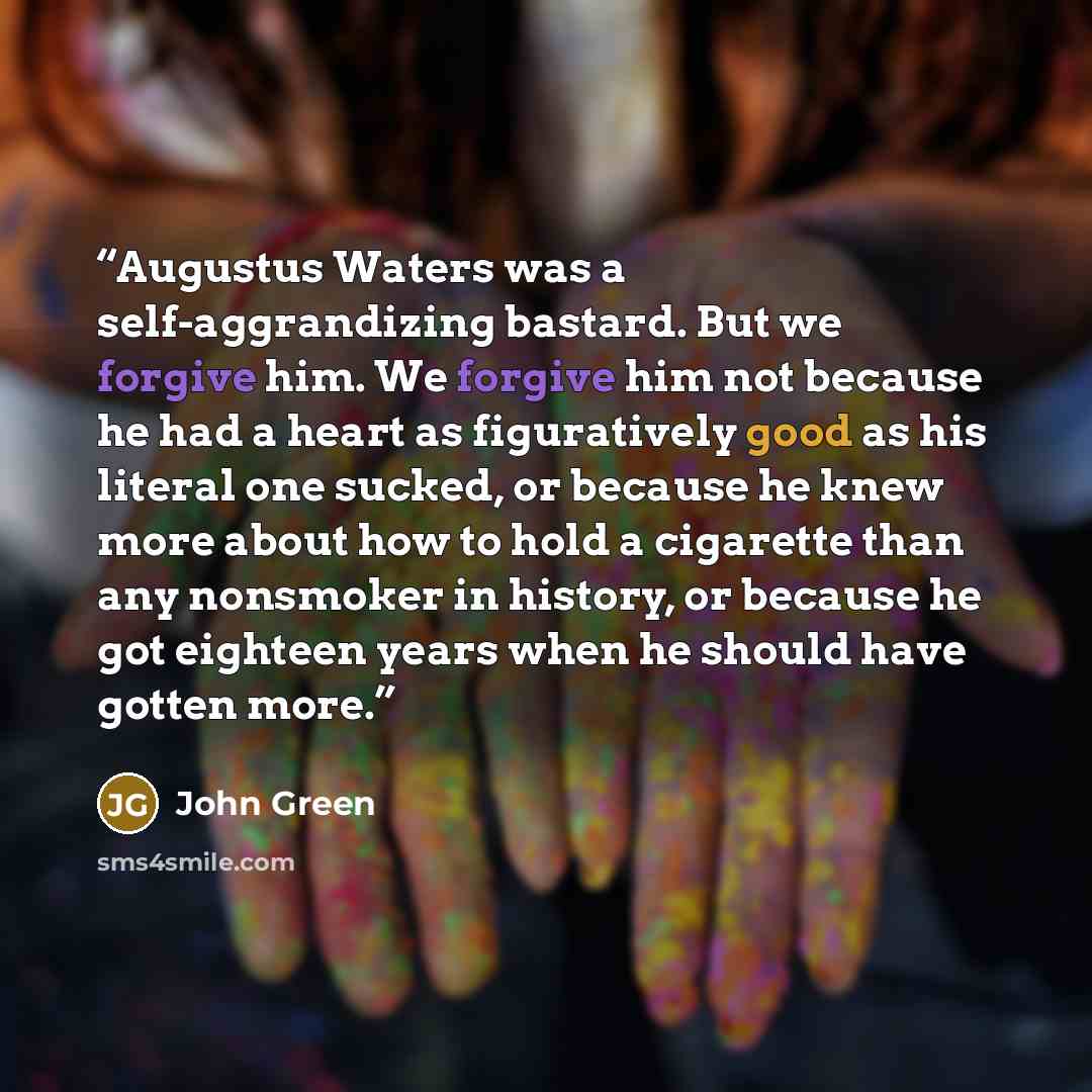 “Augustus Waters was a self-aggrandizing bastard. But we forgive him. We forgive him not because he had a heart as figuratively good as his literal one sucked, or because he knew more about how to hold a cigarette than any nonsmoker in history, or because he got eighteen years when he should have…” quote by John Green